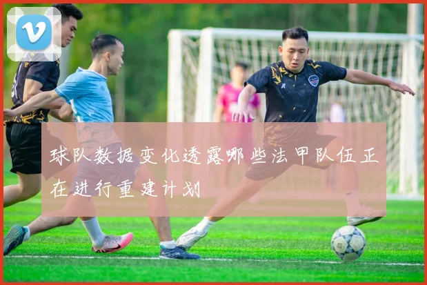 球队数据变化透露哪些法甲队伍正在进行重建计划