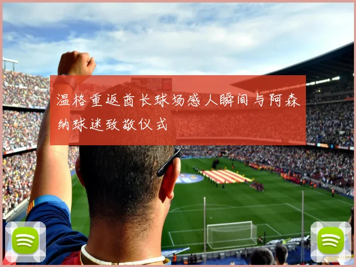 温格重返酋长球场感人瞬间与阿森纳球迷致敬仪式