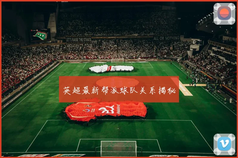 英超最新帮派球队关系揭秘